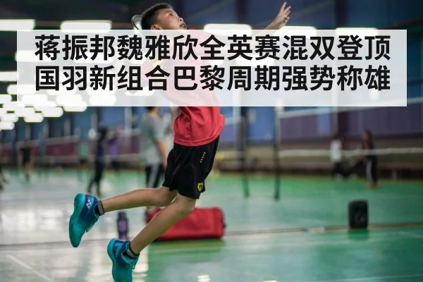 蒋振邦魏雅欣全英赛混双登顶 国羽新组合巴黎周期强势称雄